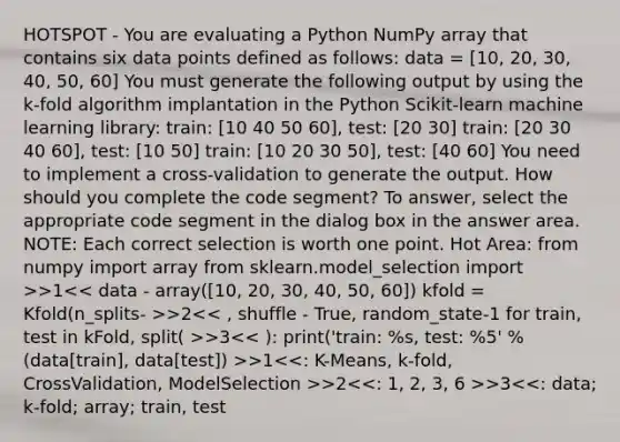 HOTSPOT - You are evaluating a Python NumPy array that contains six data points defined as follows: data = [10, 20, 30, 40, 50, 60] You must generate the following output by using the k-fold algorithm implantation in the Python Scikit-learn machine learning library: train: [10 40 50 60], test: [20 30] train: [20 30 40 60], test: [10 50] train: [10 20 30 50], test: [40 60] You need to implement a cross-validation to generate the output. How should you complete the code segment? To answer, select the appropriate code segment in the dialog box in the answer area. NOTE: Each correct selection is worth one point. Hot Area: from numpy import array from sklearn.model_selection import >>1 >2 >3 >1 >2 >3<<: data; k-fold; array; train, test