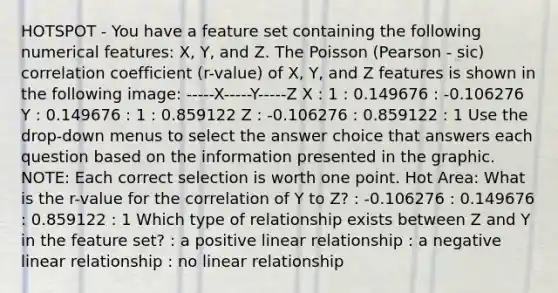 HOTSPOT - You have a feature set containing the following numerical features: X, Y, and Z. The Poisson (Pearson - sic) correlation coefficient (r-value) of X, Y, and Z features is shown in the following image: -----X-----Y-----Z X : 1 : 0.149676 : -0.106276 Y : 0.149676 : 1 : 0.859122 Z : -0.106276 : 0.859122 : 1 Use the drop-down menus to select the answer choice that answers each question based on the information presented in the graphic. NOTE: Each correct selection is worth one point. Hot Area: What is the r-value for the correlation of Y to Z? : -0.106276 : 0.149676 : 0.859122 : 1 Which type of relationship exists between Z and Y in the feature set? : a positive linear relationship : a negative linear relationship : no linear relationship