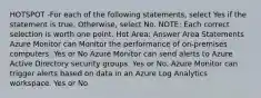 HOTSPOT -For each of the following statements, select Yes if the statement is true. Otherwise, select No. NOTE: Each correct selection is worth one point. Hot Area: Answer Area Statements Azure Monitor can Monitor the performance of on-premises computers. Yes or No Azure Monitor can send alerts to Azure Active Directory security groups. Yes or No. Azure Monitor can trigger alerts based on data in an Azure Log Analytics workspace. Yes or No