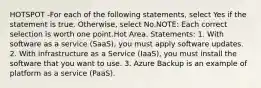 HOTSPOT -For each of the following statements, select Yes if the statement is true. Otherwise, select No.NOTE: Each correct selection is worth one point.Hot Area. Statements: 1. With software as a service (SaaS), you must apply software updates. 2. With infrastructure as a Service (IaaS), you must install the software that you want to use. 3. Azure Backup is an example of platform as a service (PaaS).