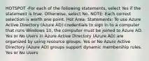 HOTSPOT -For each of the following statements, select Yes if the statement is true. Otherwise, select No. NOTE: Each correct selection is worth one point. Hot Area: Statements: To use Azure Active Directory (Azure AD) credentials to sign in to a computer that runs Windows 10, the computer must be joined to Azure AD. Yes or No Users in Azure Active Directory (Azure AD) are organized by using resource groups. Yes or No Azure Active Directory (Azure AD) groups support dynamic membership rules. Yes or No Users