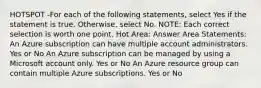 HOTSPOT -For each of the following statements, select Yes if the statement is true. Otherwise, select No. NOTE: Each correct selection is worth one point. Hot Area: Answer Area Statements: An Azure subscription can have multiple account administrators. Yes or No An Azure subscription can be managed by using a Microsoft account only. Yes or No An Azure resource group can contain multiple Azure subscriptions. Yes or No