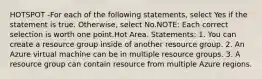 HOTSPOT -For each of the following statements, select Yes if the statement is true. Otherwise, select No.NOTE: Each correct selection is worth one point.Hot Area. Statements: 1. You can create a resource group inside of another resource group. 2. An Azure virtual machine can be in multiple resource groups. 3. A resource group can contain resource from multiple Azure regions.