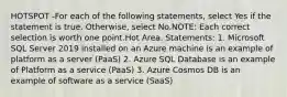 HOTSPOT -For each of the following statements, select Yes if the statement is true. Otherwise, select No.NOTE: Each correct selection is worth one point.Hot Area. Statements: 1. Microsoft SQL Server 2019 installed on an Azure machine is an example of platform as a server (PaaS) 2. Azure SQL Database is an example of Platform as a service (PaaS) 3. Azure Cosmos DB is an example of software as a service (SaaS)