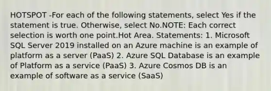 HOTSPOT -For each of the following statements, select Yes if the statement is true. Otherwise, select No.NOTE: Each correct selection is worth one point.Hot Area. Statements: 1. Microsoft SQL Server 2019 installed on an Azure machine is an example of platform as a server (PaaS) 2. Azure SQL Database is an example of Platform as a service (PaaS) 3. Azure Cosmos DB is an example of software as a service (SaaS)