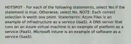 HOTSPOT - For each of the following statements, select Yes if the statement is true. Otherwise, select No. NOTE: Each correct selection is worth one point. Statements: Azure Files is an example of infrastructure as a service (IaaS). A DNS server that runs on an Azure virtual machine is an example of platform as a service (PaaS). Microsoft Intune is an example of software as a service (SaaS).