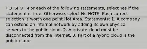 HOTSPOT -For each of the following statements, select Yes if the statement is true. Otherwise, select No.NOTE: Each correct selection is worth one point.Hot Area. Statements: 1. A company can extend an internal network by adding its own physical servers to the public cloud. 2. A private cloud must be disconnected from the internet. 3. Part of a hybrid cloud is the public cloud