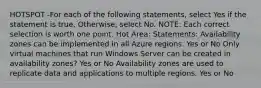 HOTSPOT -For each of the following statements, select Yes if the statement is true. Otherwise, select No. NOTE: Each correct selection is worth one point. Hot Area: Statements: Availability zones can be implemented in all Azure regions. Yes or No Only virtual machines that run Windows Server can be created in availability zones? Yes or No Availability zones are used to replicate data and applications to multiple regions. Yes or No