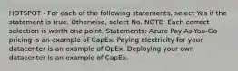 HOTSPOT - For each of the following statements, select Yes if the statement is true. Otherwise, select No. NOTE: Each correct selection is worth one point. Statements: Azure Pay-As-You-Go pricing is an example of CapEx. Paying electricity for your datacenter is an example of OpEx. Deploying your own datacenter is an example of CapEx.