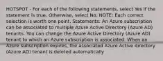 HOTSPOT - For each of the following statements, select Yes if the statement is true. Otherwise, select No. NOTE: Each correct selection is worth one point. Statements: An Azure subscription can be associated to multiple Azure Active Directory (Azure AD) tenants. You can change the Azure Active Directory (Azure AD) tenant to which an Azure subscription is associated. When an Azure subscription expires, the associated Azure Active directory (Azure AD) tenant is deleted automatically