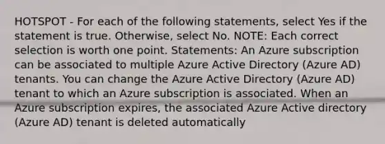 HOTSPOT - For each of the following statements, select Yes if the statement is true. Otherwise, select No. NOTE: Each correct selection is worth one point. Statements: An Azure subscription can be associated to multiple Azure Active Directory (Azure AD) tenants. You can change the Azure Active Directory (Azure AD) tenant to which an Azure subscription is associated. When an Azure subscription expires, the associated Azure Active directory (Azure AD) tenant is deleted automatically