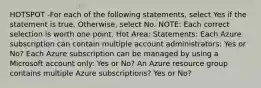 HOTSPOT -For each of the following statements, select Yes if the statement is true. Otherwise, select No. NOTE: Each correct selection is worth one point. Hot Area: Statements: Each Azure subscription can contain multiple account administrators: Yes or No? Each Azure subscription can be managed by using a Microsoft account only: Yes or No? An Azure resource group contains multiple Azure subscriptions? Yes or No?