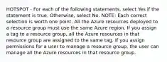 HOTSPOT - For each of the following statements, select Yes if the statement is true. Otherwise, select No. NOTE: Each correct selection is worth one point. All the Azure resources deployed to a resource group must use the same Azure region. If you assign a tag to a resource group, all the Azure resources in that resource group are assigned to the same tag. If you assign permissions for a user to manage a resource group, the user can manage all the Azure resources in that resource group.