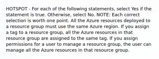 HOTSPOT - For each of the following statements, select Yes if the statement is true. Otherwise, select No. NOTE: Each correct selection is worth one point. All the Azure resources deployed to a resource group must use the same Azure region. If you assign a tag to a resource group, all the Azure resources in that resource group are assigned to the same tag. If you assign permissions for a user to manage a resource group, the user can manage all the Azure resources in that resource group.