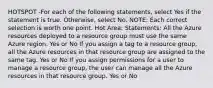 HOTSPOT -For each of the following statements, select Yes if the statement is true. Otherwise, select No. NOTE: Each correct selection is worth one point. Hot Area: Statements: All the Azure resources deployed to a resource group must use the same Azure region. Yes or No If you assign a tag to a resource group, all the Azure resources in that resource group are assigned to the same tag. Yes or No If you assign permissions for a user to manage a resource group, the user can manage all the Azure resources in that resource group. Yes or No