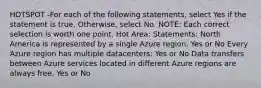 HOTSPOT -For each of the following statements, select Yes if the statement is true. Otherwise, select No. NOTE: Each correct selection is worth one point. Hot Area: Statements: North America is represented by a single Azure region. Yes or No Every Azure region has multiple datacenters: Yes or No Data transfers between Azure services located in different Azure regions are always free. Yes or No