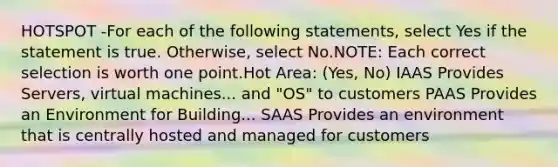 HOTSPOT -For each of the following statements, select Yes if the statement is true. Otherwise, select No.NOTE: Each correct selection is worth one point.Hot Area: (Yes, No) IAAS Provides Servers, virtual machines... and "OS" to customers PAAS Provides an Environment for Building... SAAS Provides an environment that is centrally hosted and managed for customers