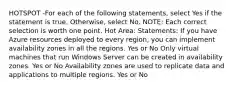 HOTSPOT -For each of the following statements, select Yes if the statement is true. Otherwise, select No. NOTE: Each correct selection is worth one point. Hot Area: Statements: If you have Azure resources deployed to every region, you can implement availability zones in all the regions. Yes or No Only virtual machines that run Windows Server can be created in availability zones. Yes or No Availability zones are used to replicate data and applications to multiple regions. Yes or No