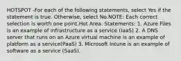 HOTSPOT -For each of the following statements, select Yes if the statement is true. Otherwise, select No.NOTE: Each correct selection is worth one point.Hot Area. Statements: 1. Azure Files is an example of infrastructure as a service (IaaS) 2. A DNS server that runs on an Azure virtual machine is an example of platform as a service(PaaS) 3. Microsoft Intune is an example of software as a service (SaaS).