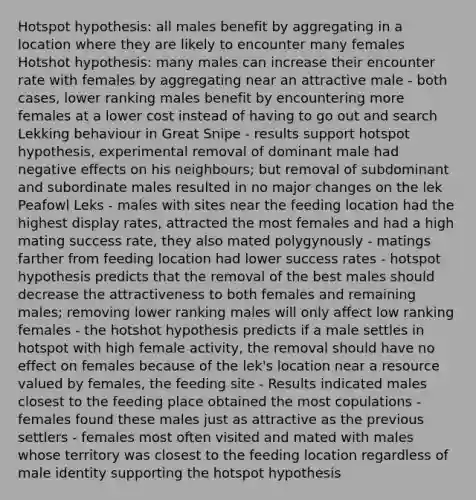 Hotspot hypothesis: all males benefit by aggregating in a location where they are likely to encounter many females Hotshot hypothesis: many males can increase their encounter rate with females by aggregating near an attractive male - both cases, lower ranking males benefit by encountering more females at a lower cost instead of having to go out and search Lekking behaviour in Great Snipe - results support hotspot hypothesis, experimental removal of dominant male had negative effects on his neighbours; but removal of subdominant and subordinate males resulted in no major changes on the lek Peafowl Leks - males with sites near the feeding location had the highest display rates, attracted the most females and had a high mating success rate, they also mated polygynously - matings farther from feeding location had lower success rates - hotspot hypothesis predicts that the removal of the best males should decrease the attractiveness to both females and remaining males; removing lower ranking males will only affect low ranking females - the hotshot hypothesis predicts if a male settles in hotspot with high female activity, the removal should have no effect on females because of the lek's location near a resource valued by females, the feeding site - Results indicated males closest to the feeding place obtained the most copulations - females found these males just as attractive as the previous settlers - females most often visited and mated with males whose territory was closest to the feeding location regardless of male identity supporting the hotspot hypothesis