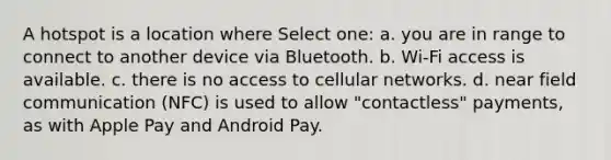 A hotspot is a location where Select one: a. you are in range to connect to another device via Bluetooth. b. Wi-Fi access is available. c. there is no access to cellular networks. d. near field communication (NFC) is used to allow "contactless" payments, as with Apple Pay and Android Pay.