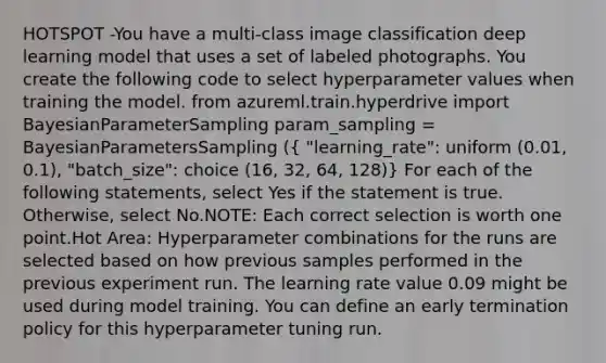 HOTSPOT -You have a multi-class image classification deep learning model that uses a set of labeled photographs. You create the following code to select hyperparameter values when training the model. from azureml.train.hyperdrive import BayesianParameterSampling param_sampling = BayesianParametersSampling (( "learning_rate": uniform (0.01, 0.1), "batch_size": choice (16, 32, 64, 128)) For each of the following statements, select Yes if the statement is true. Otherwise, select No.NOTE: Each correct selection is worth one point.Hot Area: Hyperparameter combinations for the runs are selected based on how previous samples performed in the previous experiment run. The learning rate value 0.09 might be used during model training. You can define an early termination policy for this hyperparameter tuning run.