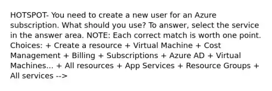 HOTSPOT- You need to create a new user for an Azure subscription. What should you use? To answer, select the service in the answer area. NOTE: Each correct match is worth one point. Choices: + Create a resource + Virtual Machine + Cost Management + Billing + Subscriptions + Azure AD + Virtual Machines... + All resources + App Services + Resource Groups + All services -->