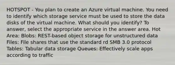 HOTSPOT - You plan to create an Azure virtual machine. You need to identify which storage service must be used to store the data disks of the virtual machine. What should you identify? To answer, select the appropriate service in the answer area. Hot Area: Blobs: REST-based object storage for unstructured data Files: File shares that use the standard rd SMB 3.0 protocol Tables: Tabular data storage Queues: Effectively scale apps according to traffic