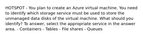 HOTSPOT - You plan to create an Azure virtual machine. You need to identify which storage service must be used to store the unmanaged data disks of the virtual machine. What should you identify? To answer, select the appropriate service in the answer area. - Containers - Tables - File shares - Queues