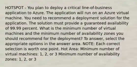 HOTSPOT - You plan to deploy a critical line-of-business application to Azure. The application will run on an Azure virtual machine. You need to recommend a deployment solution for the application. The solution must provide a guaranteed availability of 99.99 percent. What is the minimum number of virtual machines and the minimum number of availability zones you should recommend for the deployment? To answer, select the appropriate options in the answer area. NOTE: Each correct selection is worth one point. Hot Area: Minimum number of virtual machines: 1, 2, or 3 Minimum number of availability zones: 1, 2, or 3