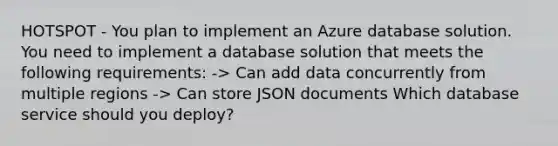 HOTSPOT - You plan to implement an Azure database solution. You need to implement a database solution that meets the following requirements: -> Can add data concurrently from multiple regions -> Can store JSON documents Which database service should you deploy?