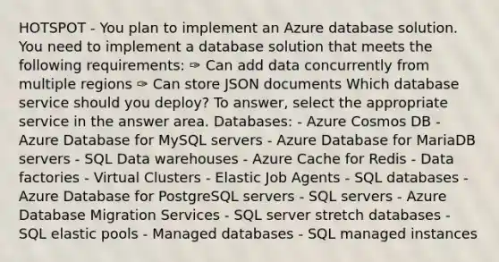 HOTSPOT - You plan to implement an Azure database solution. You need to implement a database solution that meets the following requirements: ✑ Can add data concurrently from multiple regions ✑ Can store JSON documents Which database service should you deploy? To answer, select the appropriate service in the answer area. Databases: - Azure Cosmos DB - Azure Database for MySQL servers - Azure Database for MariaDB servers - SQL Data warehouses - Azure Cache for Redis - Data factories - Virtual Clusters - Elastic Job Agents - SQL databases - Azure Database for PostgreSQL servers - SQL servers - Azure Database Migration Services - SQL server stretch databases - SQL elastic pools - Managed databases - SQL managed instances