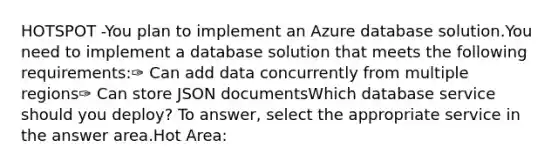 HOTSPOT -You plan to implement an Azure database solution.You need to implement a database solution that meets the following requirements:✑ Can add data concurrently from multiple regions✑ Can store JSON documentsWhich database service should you deploy? To answer, select the appropriate service in the answer area.Hot Area: