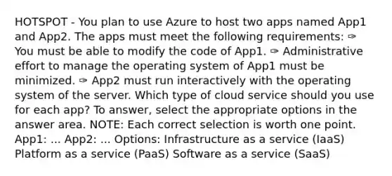 HOTSPOT - You plan to use Azure to host two apps named App1 and App2. The apps must meet the following requirements: ✑ You must be able to modify the code of App1. ✑ Administrative effort to manage the operating system of App1 must be minimized. ✑ App2 must run interactively with the operating system of the server. Which type of cloud service should you use for each app? To answer, select the appropriate options in the answer area. NOTE: Each correct selection is worth one point. App1: ... App2: ... Options: Infrastructure as a service (IaaS) Platform as a service (PaaS) Software as a service (SaaS)