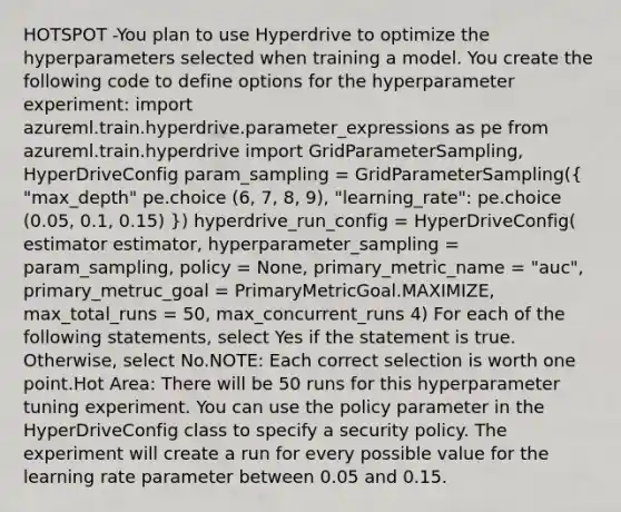 HOTSPOT -You plan to use Hyperdrive to optimize the hyperparameters selected when training a model. You create the following code to define options for the hyperparameter experiment: import azureml.train.hyperdrive.parameter_expressions as pe from azureml.train.hyperdrive import GridParameterSampling, HyperDriveConfig param_sampling = GridParameterSampling(( "max_depth" pe.choice (6, 7, 8, 9), "learning_rate": pe.choice (0.05, 0.1, 0.15) )) hyperdrive_run_config = HyperDriveConfig( estimator estimator, hyperparameter_sampling = param_sampling, policy = None, primary_metric_name = "auc", primary_metruc_goal = PrimaryMetricGoal.MAXIMIZE, max_total_runs = 50, max_concurrent_runs 4) For each of the following statements, select Yes if the statement is true. Otherwise, select No.NOTE: Each correct selection is worth one point.Hot Area: There will be 50 runs for this hyperparameter tuning experiment. You can use the policy parameter in the HyperDriveConfig class to specify a security policy. The experiment will create a run for every possible value for the learning rate parameter between 0.05 and 0.15.