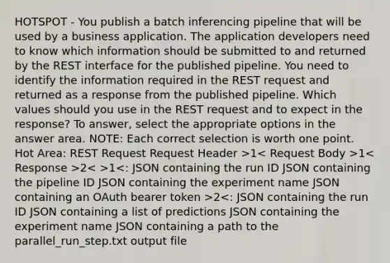 HOTSPOT - You publish a batch inferencing pipeline that will be used by a business application. The application developers need to know which information should be submitted to and returned by the REST interface for the published pipeline. You need to identify the information required in the REST request and returned as a response from the published pipeline. Which values should you use in the REST request and to expect in the response? To answer, select the appropriate options in the answer area. NOTE: Each correct selection is worth one point. Hot Area: REST Request Request Header >1 1 2 1 2<: JSON containing the run ID JSON containing a list of predictions JSON containing the experiment name JSON containing a path to the parallel_run_step.txt output file