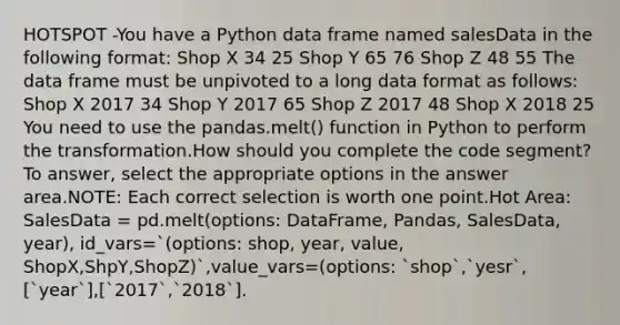 HOTSPOT -You have a Python data frame named salesData in the following format: Shop X 34 25 Shop Y 65 76 Shop Z 48 55 The data frame must be unpivoted to a long data format as follows: Shop X 2017 34 Shop Y 2017 65 Shop Z 2017 48 Shop X 2018 25 You need to use the pandas.melt() function in Python to perform the transformation.How should you complete the code segment? To answer, select the appropriate options in the answer area.NOTE: Each correct selection is worth one point.Hot Area: SalesData = pd.melt(options: DataFrame, Pandas, SalesData, year), id_vars=`(options: shop, year, value, ShopX,ShpY,ShopZ)`,value_vars=(options: `shop`,`yesr`,[`year`],[`2017`,`2018`].