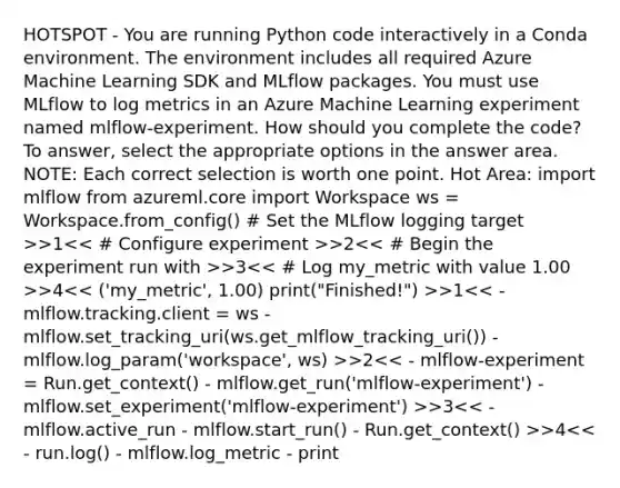 HOTSPOT - You are running Python code interactively in a Conda environment. The environment includes all required Azure Machine Learning SDK and MLflow packages. You must use MLflow to log metrics in an Azure Machine Learning experiment named mlflow-experiment. How should you complete the code? To answer, select the appropriate options in the answer area. NOTE: Each correct selection is worth one point. Hot Area: import mlflow from azureml.core import Workspace ws = Workspace.from_config() # Set the MLflow logging target >>1 >2 >3 >4 >1 >2 >3 >4<< - run.log() - mlflow.log_metric - print