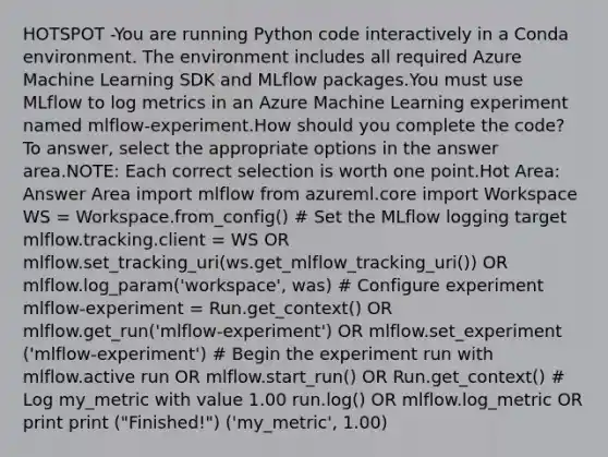 HOTSPOT -You are running Python code interactively in a Conda environment. The environment includes all required Azure Machine Learning SDK and MLflow packages.You must use MLflow to log metrics in an Azure Machine Learning experiment named mlflow-experiment.How should you complete the code? To answer, select the appropriate options in the answer area.NOTE: Each correct selection is worth one point.Hot Area: Answer Area import mlflow from azureml.core import Workspace WS = Workspace.from_config() # Set the MLflow logging target mlflow.tracking.client = WS OR mlflow.set_tracking_uri(ws.get_mlflow_tracking_uri()) OR mlflow.log_param('workspace', was) # Configure experiment mlflow-experiment = Run.get_context() OR mlflow.get_run('mlflow-experiment') OR mlflow.set_experiment ('mlflow-experiment') # Begin the experiment run with mlflow.active run OR mlflow.start_run() OR Run.get_context() # Log my_metric with value 1.00 run.log() OR mlflow.log_metric OR print print ("Finished!") ('my_metric', 1.00)