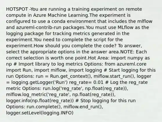 HOTSPOT -You are running a training experiment on remote compute in Azure Machine Learning.The experiment is configured to use a conda environment that includes the mlflow and azureml-contrib-run packages.You must use MLflow as the logging package for tracking metrics generated in the experiment.You need to complete the script for the experiment.How should you complete the code? To answer, select the appropriate options in the answer area.NOTE: Each correct selection is worth one point.Hot Area: import numpy as np # Import library to log metrics Options: from azureml.core import Run, import miflow, import logging # Start logging for this run Options: run = Run.get_context(), miflow.start_run(), logger = logging.getLogger('Run') reg_rate= 0.01 # Log the reg_rate metric Options: run.log('reg_rate', np.float(reg_rate)), mlflow.log_metric('reg_rate', np.float(reg_rate)), logger.info(np.float(reg_rate)) # Stop logging for this run Options: run.complete(), miflow.end_run(), logger.setLevel(logging.INFO)