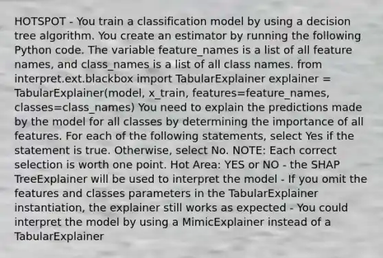 HOTSPOT - You train a classification model by using a decision tree algorithm. You create an estimator by running the following Python code. The variable feature_names is a list of all feature names, and class_names is a list of all class names. from interpret.ext.blackbox import TabularExplainer explainer = TabularExplainer(model, x_train, features=feature_names, classes=class_names) You need to explain the predictions made by the model for all classes by determining the importance of all features. For each of the following statements, select Yes if the statement is true. Otherwise, select No. NOTE: Each correct selection is worth one point. Hot Area: YES or NO - the SHAP TreeExplainer will be used to interpret the model - If you omit the features and classes parameters in the TabularExplainer instantiation, the explainer still works as expected - You could interpret the model by using a MimicExplainer instead of a TabularExplainer