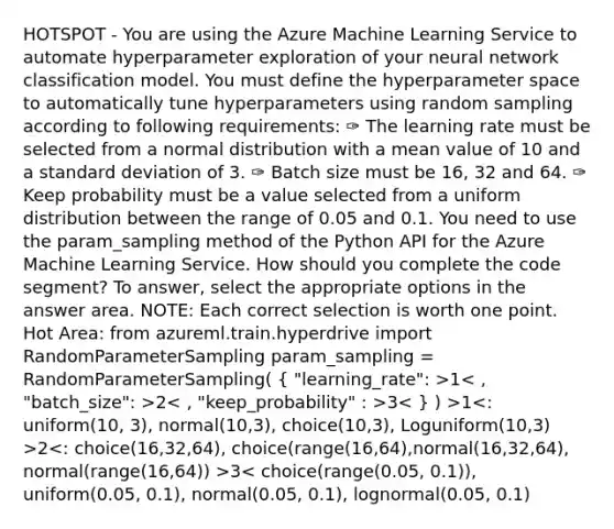 HOTSPOT - You are using the Azure Machine Learning Service to automate hyperparameter exploration of your neural network classification model. You must define the hyperparameter space to automatically tune hyperparameters using random sampling according to following requirements: ✑ The learning rate must be selected from a normal distribution with a mean value of 10 and a standard deviation of 3. ✑ Batch size must be 16, 32 and 64. ✑ Keep probability must be a value selected from a uniform distribution between the range of 0.05 and 0.1. You need to use the param_sampling method of the Python API for the Azure Machine Learning Service. How should you complete the code segment? To answer, select the appropriate options in the answer area. NOTE: Each correct selection is worth one point. Hot Area: from azureml.train.hyperdrive import RandomParameterSampling param_sampling = RandomParameterSampling( { "learning_rate": >1 2 3 1 2 3< choice(range(0.05, 0.1)), uniform(0.05, 0.1), normal(0.05, 0.1), lognormal(0.05, 0.1)