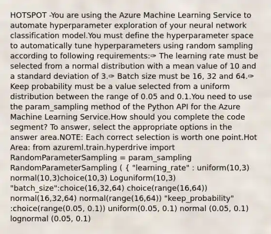 HOTSPOT -You are using the Azure Machine Learning Service to automate hyperparameter exploration of your neural network classification model.You must define the hyperparameter space to automatically tune hyperparameters using random sampling according to following requirements:✑ The learning rate must be selected from a normal distribution with a mean value of 10 and a standard deviation of 3.✑ Batch size must be 16, 32 and 64.✑ Keep probability must be a value selected from a uniform distribution between the range of 0.05 and 0.1.You need to use the param_sampling method of the Python API for the Azure Machine Learning Service.How should you complete the code segment? To answer, select the appropriate options in the answer area.NOTE: Each correct selection is worth one point.Hot Area: from azureml.train.hyperdrive import RandomParameterSampling = param_sampling RandomParameterSampling ( { "learning_rate" : uniform(10,3) normal(10,3)choice(10,3) Loguniform(10,3) "batch_size":choice(16,32,64) choice(range(16,64)) normal(16,32,64) normal(range(16,64)) "keep_probability" :choice(range(0.05, 0.1)) uniform(0.05, 0.1) normal (0.05, 0.1) lognormal (0.05, 0.1)