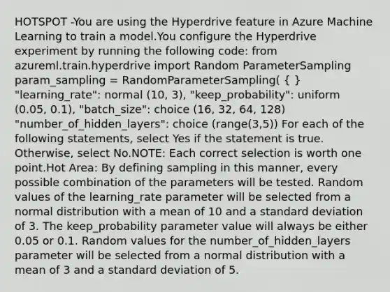 HOTSPOT -You are using the Hyperdrive feature in Azure Machine Learning to train a model.You configure the Hyperdrive experiment by running the following code: from azureml.train.hyperdrive import Random ParameterSampling param_sampling = RandomParameterSampling( ( ) "learning_rate": normal (10, 3), "keep_probability": uniform (0.05, 0.1), "batch_size": choice (16, 32, 64, 128) "number_of_hidden_layers": choice (range(3,5)) For each of the following statements, select Yes if the statement is true. Otherwise, select No.NOTE: Each correct selection is worth one point.Hot Area: By defining sampling in this manner, every possible combination of the parameters will be tested. Random values of the learning_rate parameter will be selected from a normal distribution with a mean of 10 and a standard deviation of 3. The keep_probability parameter value will always be either 0.05 or 0.1. Random values for the number_of_hidden_layers parameter will be selected from a normal distribution with a mean of 3 and a standard deviation of 5.