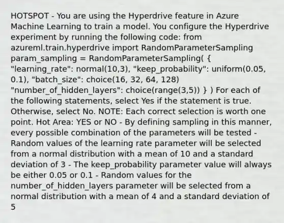 HOTSPOT - You are using the Hyperdrive feature in Azure Machine Learning to train a model. You configure the Hyperdrive experiment by running the following code: from azureml.train.hyperdrive import RandomParameterSampling param_sampling = RandomParameterSampling( ( "learning_rate": normal(10,3), "keep_probability": uniform(0.05, 0.1), "batch_size": choice(16, 32, 64, 128) "number_of_hidden_layers": choice(range(3,5)) ) ) For each of the following statements, select Yes if the statement is true. Otherwise, select No. NOTE: Each correct selection is worth one point. Hot Area: YES or NO - By defining sampling in this manner, every possible combination of the parameters will be tested - Random values of the learning rate parameter will be selected from a normal distribution with a mean of 10 and a standard deviation of 3 - The keep_probability parameter value will always be either 0.05 or 0.1 - Random values for the number_of_hidden_layers parameter will be selected from a normal distribution with a mean of 4 and a standard deviation of 5