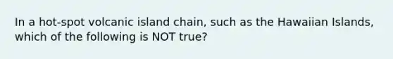 In a hot-spot volcanic island chain, such as the Hawaiian Islands, which of the following is NOT true?