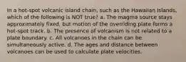 In a hot-spot volcanic island chain, such as the Hawaiian Islands, which of the following is NOT true? a. The magma source stays approximately fixed, but motion of the overriding plate forms a hot-spot track. b. The presence of volcanism is not related to a plate boundary. c. All volcanoes in the chain can be simultaneously active. d. The ages and distance between volcanoes can be used to calculate plate velocities.