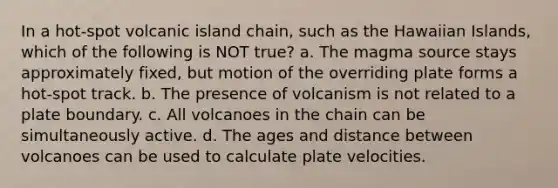 In a hot-spot volcanic island chain, such as the Hawaiian Islands, which of the following is NOT true? a. The magma source stays approximately fixed, but motion of the overriding plate forms a hot-spot track. b. The presence of volcanism is not related to a plate boundary. c. All volcanoes in the chain can be simultaneously active. d. The ages and distance between volcanoes can be used to calculate plate velocities.