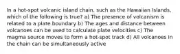 In a hot-spot volcanic island chain, such as the Hawaiian Islands, which of the following is true? a) The presence of volcanism is related to a plate boundary b) The ages and distance between volcanoes can be used to calculate plate velocities c) The magma source moves to form a hot-spot track d) All volcanoes in the chain can be simultaneously active