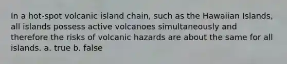 In a hot-spot volcanic island chain, such as the Hawaiian Islands, all islands possess active volcanoes simultaneously and therefore the risks of volcanic hazards are about the same for all islands. a. true b. false